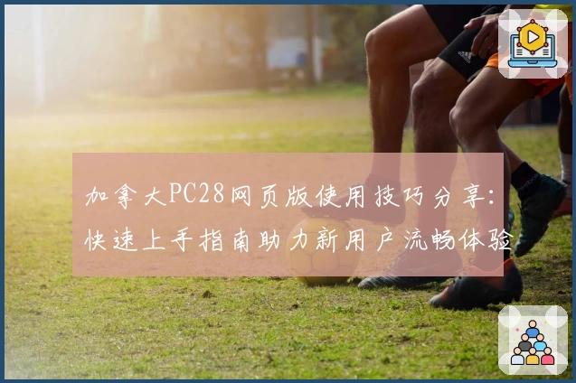 加拿大PC28网页版使用技巧分享：快速上手指南助力新用户流畅体验