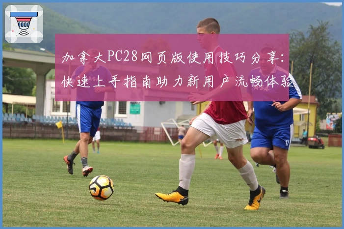 加拿大PC28网页版使用技巧分享：快速上手指南助力新用户流畅体验